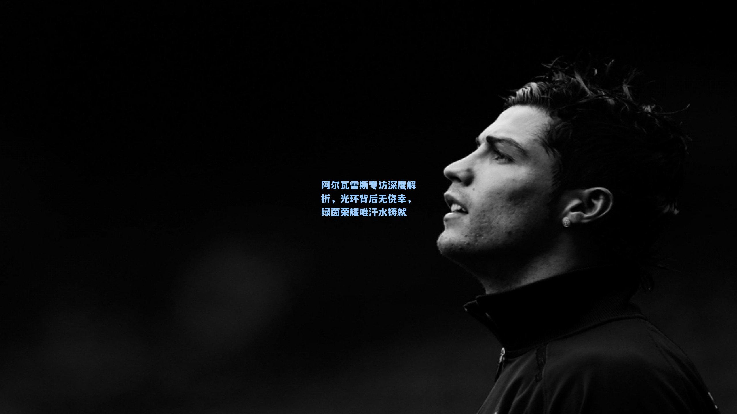 阿尔瓦雷斯专访深度解析，光环背后无侥幸，绿茵荣耀唯汗水铸就